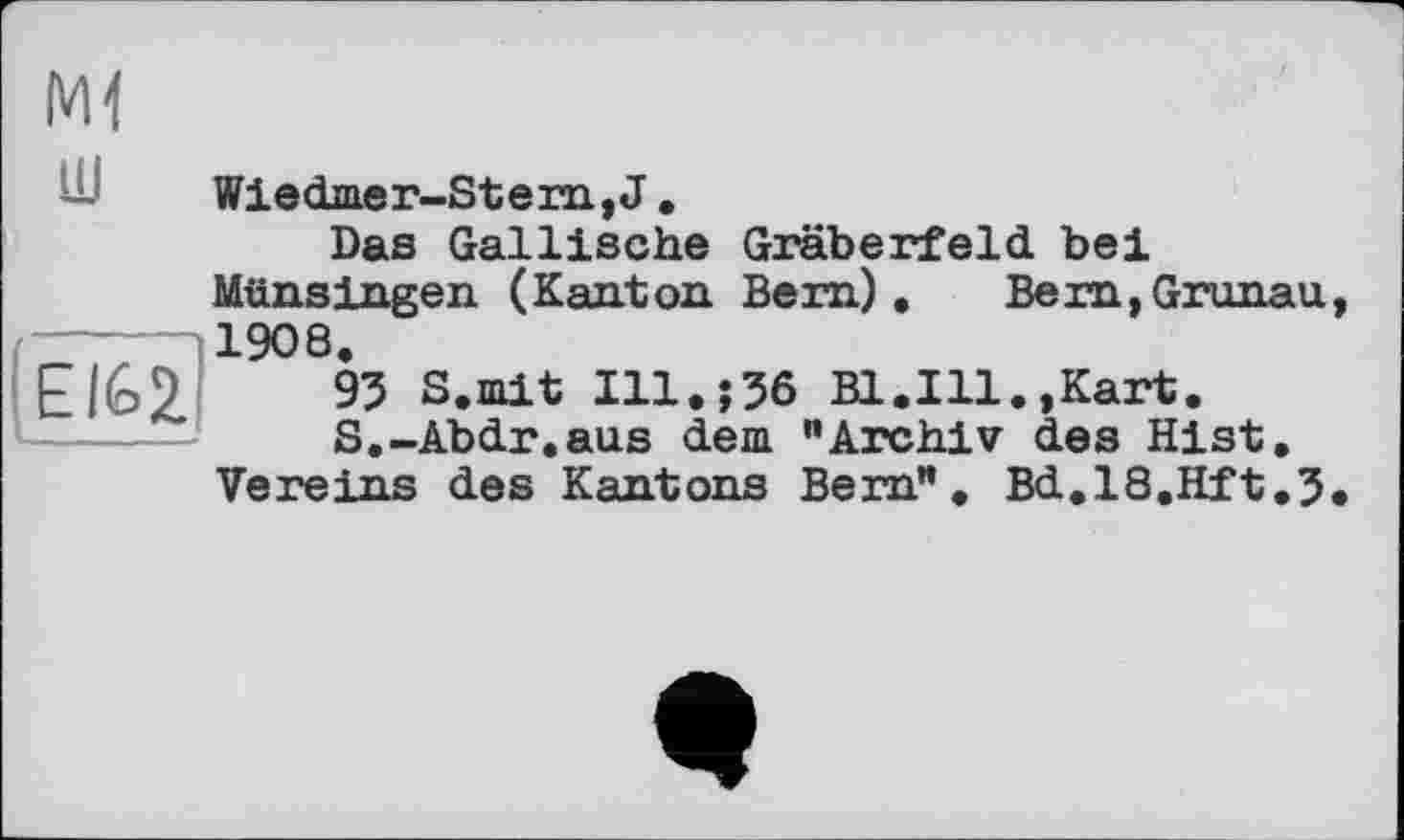 ﻿.EIQ
Ml
Wiedmer-Stern,J.
Das Gallische Gräberfeld bei Münsingen (Kanton Bem), Bern,Gronau, 1908.
93 S.mit Ill.j36 Bl.Ill.,Kart.
S.-Abdr.aus dem ”Archiv des Hist.
Vereins des Kantons Bern". Bd.l8.Hft.3.